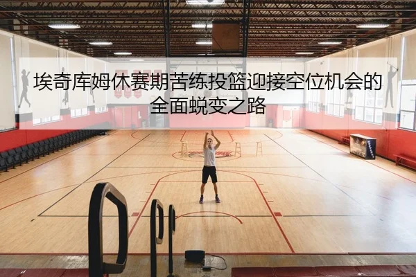 埃奇库姆休赛期苦练投篮迎接空位机会的全面蜕变之路